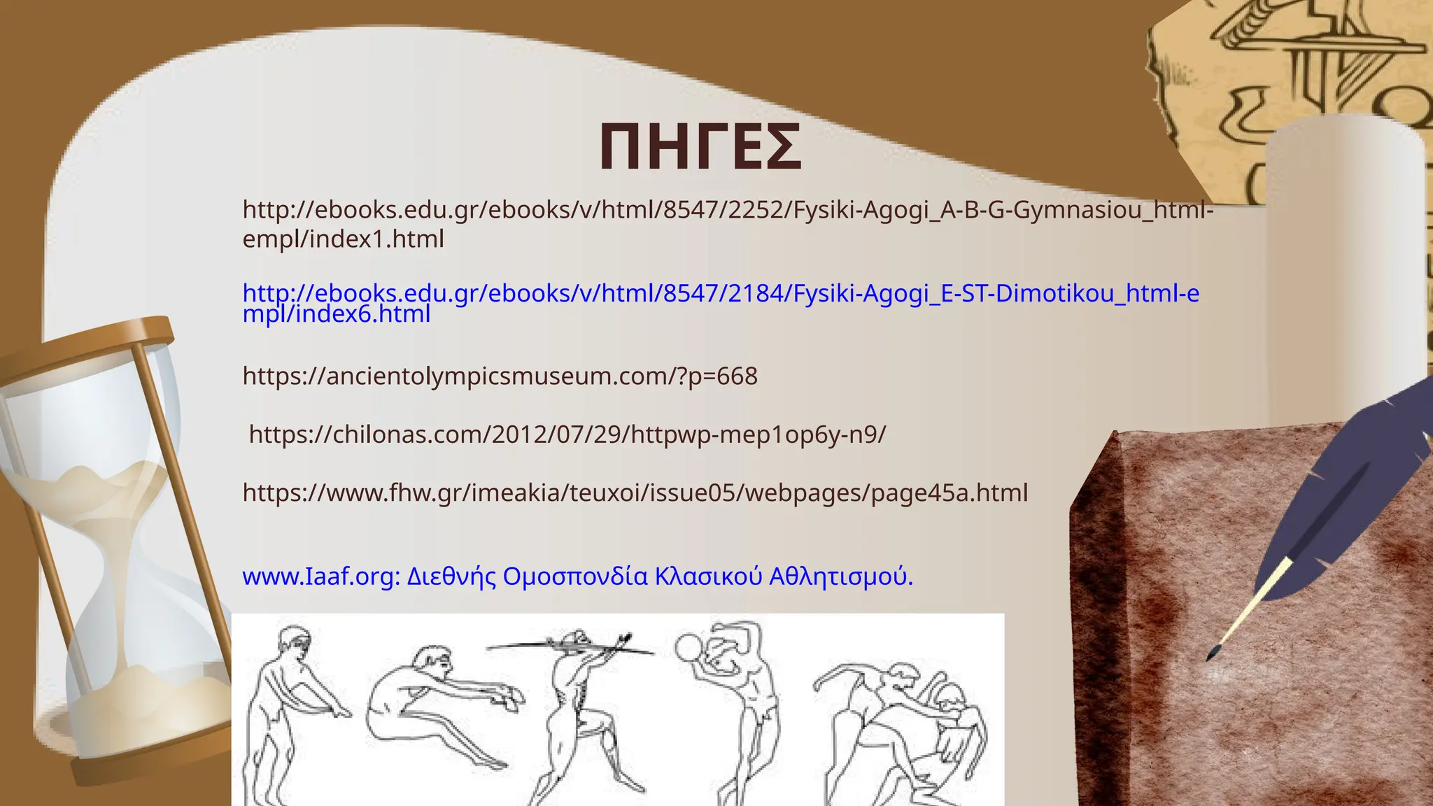 ΠΗΓΕΣ
http://ebooks.edu.gr/ebooks/v/html/8547/2252/Fysiki-Agogi_A-B-G-Gymnasiou_html-
empl/index1.html
http://ebooks.edu.gr/ebooks/v/html/8547/2184/Fysiki-Agogi_E-ST-Dimotikou_html-e
mpl/index6.html
https://ancientolympicsmuseum.com/?p=668
https://chilonas.com/2012/07/29/httpwp-mep1op6y-n9/
https://www.fhw.gr/imeakia/teuxoi/issue05/webpages/page45a.html
www.Iaaf.org: Διεθνής Oμοσπονδία Κλασικού Αθλητισμού.
 
