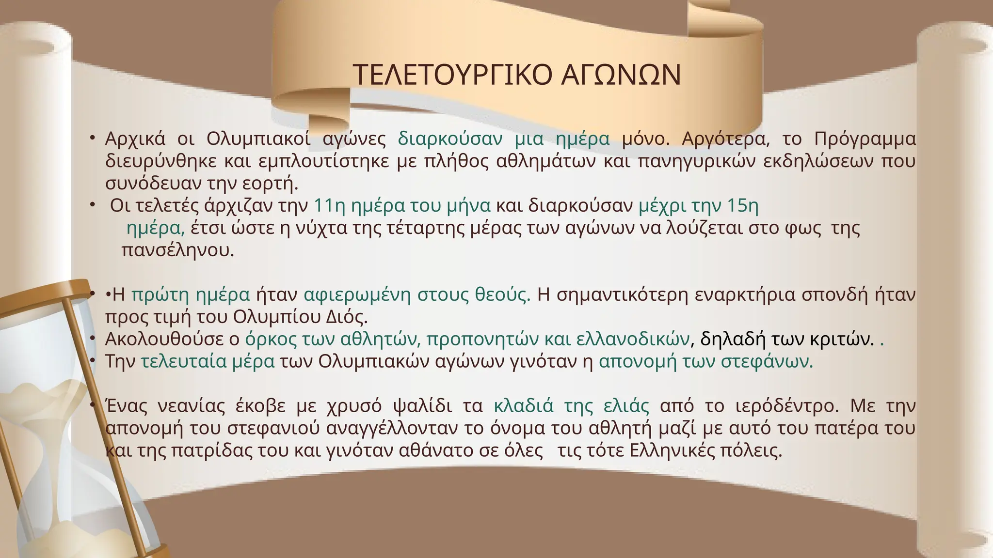 • Αρχικά οι Ολυμπιακοί αγώνες διαρκούσαν μια ημέρα μόνο. Αργότερα, το Πρόγραμμα
διευρύνθηκε και εμπλουτίστηκε με πλήθος αθλημάτων και πανηγυρικών εκδηλώσεων που
συνόδευαν την εορτή.
• Οι τελετές άρχιζαν την 11η ημέρα του μήνα και διαρκούσαν μέχρι την 15η
ημέρα, έτσι ώστε η νύχτα της τέταρτης μέρας των αγώνων να λούζεται στο φως της
πανσέληνου.
• •Η πρώτη ημέρα ήταν αφιερωμένη στους θεούς. Η σημαντικότερη εναρκτήρια σπονδή ήταν
προς τιμή του Ολυμπίου Διός.
• Ακολουθούσε ο όρκος των αθλητών, προπονητών και ελλανοδικών, δηλαδή των κριτών. .
• Την τελευταία μέρα των Ολυμπιακών αγώνων γινόταν η απονομή των στεφάνων.
• Ένας νεανίας έκοβε με χρυσό ψαλίδι τα κλαδιά της ελιάς από το ιερόδέντρο. Με την
απονομή του στεφανιού αναγγέλλονταν το όνομα του αθλητή μαζί με αυτό του πατέρα του
και της πατρίδας του και γινόταν αθάνατο σε όλες τις τότε Ελληνικές πόλεις.
ΤΕΛΕΤΟΥΡΓΙΚΟ ΑΓΩΝΩΝ
 