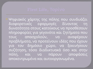 First Life, Τορίνο
 π π
Ψηφιακός χάρτης της όλης ου συνδυάζει
διαφορετικές εφαρμογές δίνοντας τη
π
δυνατότητα στους κατοίκους να ροσθέσουν
π π
ληροφορίες για γεγονότα και ζητήματα ου
π ,
τους α ασχολούν να αναφέρουν
π , π π
ροβλήματα να ροτείνουν ιδέες ου έχουν
,
για τον δημόσιο χώρο να ξεκινήσουν
,
συζήτηση τόσο διαδικτυακά όσο και στην
π , π π
όλη και να άρουν α οφάσεις
π .
α οκεντρωμένα και αυτοοργανωμένα
 