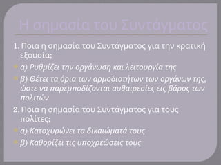 Η σημασία του Συντάγματος
1. Ποια η σημασία του Συντάγματος για την κρατική
;
εξουσία
 )
α Ρυθμίζει την οργάνωση και λειτουργία της
 ) ,
β Θέτει τα όρια των αρμοδιοτήτων των οργάνων της
π π
ώστε να αρεμ οδίζονται αυθαιρεσίες εις βάρος των
πολιτών
2. Ποια η σημασία του Συντάγματος για τους
π ;
ολίτες
 )
α Κατοχυρώνει τα δικαιώματά τους
 ) π
β Καθορίζει τις υ οχρεώσεις τους
 