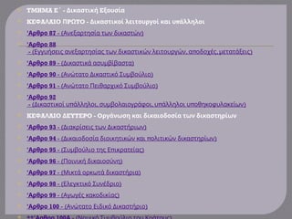  TMHMA E - E
΄ Δικαστική ξουσία
 KE A AIO P TO - π
Φ Λ Π Ω Δικαστικοί λειτουργοί και υ άλληλοι
 'Αρθρο 87 - ( )
Ανεξαρτησία των δικαστών
 'Αρθρο 88
- ( , π , )
Εγγυήσεις ανεξαρτησίας των δικαστικών λειτουργών α οδοχές μετατάξεις
 'Αρθρο 89 - ( )
Δικαστικά ασυμβίβαστα
 'Αρθρο 90 - ( )
Ανώτατο Δικαστικό Συμβούλιο
 'Αρθρο 91 - ( )
Ανώτατο Πειθαρχικό Συμβούλιο
 'Αρθρο 92
- ( π , , π π )
Δικαστικοί υ άλληλοι συμβολαιογράφοι υ άλληλοι υ οθηκοφυλακείων
 KE A AIO EYTEPO - O
Φ Λ Δ ργάνωση και δικαιοδοσία των δικαστηρίων
 'Αρθρο 93 - (Διακρίσεις των Δικαστήριων)
 'Αρθρο 94 - ( π )
Δικαιοδοσία διοικητικών και ολιτικών δικαστηρίων
 'Αρθρο 95 - ( π )
Συμβούλιο της Ε ικρατείας
 'Αρθρο 96 - ( )
Ποινική δικαιοσύνη
 'Αρθρο 97 - ( )
Μικτά ορκωτά δικαστήρια
 'Αρθρο 98 - ( )
Ελεγκτικό Συνέδριο
 'Αρθρο 99 - ( )
Αγωγές κακοδικίας
 'Αρθρο 100 - ( )
Ανώτατο Ειδικό Δικαστήριο

 