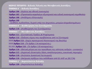  MEPO TETAPTO - E
Σ ιδικές Τελικές και Μεταβατικές Διατάξεις
 TMHMA A - E
΄ ιδικές διατάξεις
 'Αρθρο 106 - ( )
Κράτος και εθνική οικονομία
 'Αρθρο 107 - ( )
Προστασία κεφαλαίων εξωτερικού και ειδική οικονομική νομοθεσία
 'Αρθρο 108 - ( π )
Α όδημος ελληνισμός
 'Αρθρο 109
- , , π , )
Διαθήκη κωδίκελλος δωρεά υ έρ του Δημοσίου μητρώο κληροδοτημάτων
 TMHMA B - A
΄ ναθεώρηση του Συντάγματος
 'Αρθρο 110 - ( )
Αναθεώρηση του Συντάγματος
 TMHMA - M
Γ΄ εταβατικές διατάξεις
 'Αρθρο 111 - ( & )
Συντακτικές Πράξεις Ψηφίσματα
 'Αρθρο 112 - ( π π π π )
Έκδοση νόμου ου ροβλέ εται α ό το Σύνταγμα
 ****' 113
Αρθρο - ( π )
Ισχύς ροσωρινού Κανονισμού της Βουλής
 ****' 114
Αρθρο - ( 114 .)
Το άρθρο καταργείται
 ** *** 'Αρθρο 115 - ( 115 .)
Το άρθρο καταργείται
 'Αρθρο 116 - ( π - )
Θετικά μέτρα για την ροώθηση της ισότητας ανδρών γυναικών
 'Αρθρο 117 - ( , , π , π )
Αγροτική ιδιοκτησία δάση α αλλοτριώσεις οικιστικές εριοχές
 'Αρθρο 118 - ( )
Ανώτατοι Δικαστικοί λειτουργοί
 'Αρθρο 119 - ( π π π 21.4.67 23.7.74)
Ακύρωση ράξεων ου εκδόθηκαν α ό ως
 TMHMA - A
Δ΄ κροτελεύτια διάταξη
 'Αρθρο 120 - ( )
Ακροτελεύτια διάταξη
 