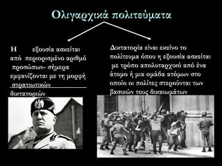 Ολιγαρχικά πολιτεύματα
4
Η εξουσία ασκείται
από περιορισμένο αριθμό
προσώπων- σήμερα
εμφανίζονται με τη μορφή
στρατιωτικών
δικτατοριών
Δικτατορία είναι εκείνο το
πολίτευμα όπου η εξουσία ασκείται
με τρόπο απολυταρχικό από ένα
άτομο ή μια ομάδα ατόμων στο
οποίο οι πολίτες στερούνται των
βασικών τους δικαιωμάτων
 
