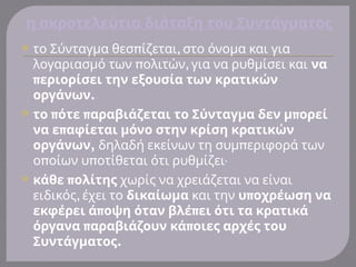 η ακροτελεύτια διάταξη του Συντάγματος
 π ,
το Σύνταγμα θεσ ίζεται στο όνομα και για
π ,
λογαριασμό των ολιτών για να ρυθμίσει και να
περιορίσει την εξουσία των κρατικών
.
οργάνων
 π π π
το ότε αραβιάζεται το Σύνταγμα δεν μ ορεί
π
να ε αφίεται μόνο στην κρίση κρατικών
,
οργάνων π
δηλαδή εκείνων τη συμ εριφορά των
π π
ο οίων υ οτίθεται ότι ρυθμίζει.
 π
κάθε ολίτης χωρίς να χρειάζεται να είναι
,
ειδικός έχει το δικαίωμα και την π
υ οχρέωση να
π π
εκφέρει ά οψη όταν βλέ ει ότι τα κρατικά
π π
όργανα αραβιάζουν κά οιες αρχές του
.
Συντάγματος
 