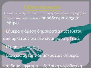 1.Άμεση δημοκρατία
Ο λαός συμμετέχει άμεσα στην άσκηση εξουσίας και στη λήψη των
πολιτικών αποφάσεων- π :
αράδειγμα αρχαία
Αθήνα
Σήμερα η π
άμεση δημοκρατία ιστεύεται
π
α ό αρκετούς ότι δεν είναι . ;
εφικτή Γιατί
 π
Ή μή ως ;;;;;
είναι
Στοιχεία άμεσης δημοκρατίας :
σήμερα
 )
α δημοψήφισμα )
β λαϊκή νομοθετική 7
 
