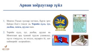 Арван хоёрдугаар зүйл
1. Монгол Улсын тусгаар тогтнол, бүрэн эрхт
байдал бэлгэ тэмдэг нь Төрийн сүлд, туг,
далбаа, тамга, дуулал мөн.
2. Төрийн сүлд, туг, далбаа, дуулал нь
Монголын ард түмний түүхэн уламжлал,
хүсэл тэмүүлэл, эв нэгдэл, шударга ёс, цог
хийморийг илэрхийлнэ.
 