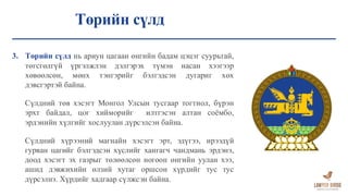 Төрийн сүлд
3. Төрийн сүлд нь ариун цагаан өнгийн бадам цэцэг суурьтай,
төгсгөлгүй үргэлжлэн дэлгэрэх түмэн насан хээгээр
хөвөөлсөн, мөнх тэнгэрийг бэлгэдсэн дугариг хөх
дэвсгэртэй байна.
Сүлдний төв хэсэгт Монгол Улсын тусгаар тогтнол, бүрэн
эрхт байдал, цог хийморийг илтгэсэн алтан соёмбо,
эрдэнийн хүлгийг хослуулан дүрсэлсэн байна.
Сүлдний хүрээний магнайн хэсэгт эрт, эдүгээ, ирээдүй
гурван цагийг бэлгэдсэн хүслийг хангагч чандмань эрдэнэ,
доод хэсэгт эх газрыг төлөөлсөн ногоон өнгийн уулан хээ,
ашид дэвжихийн өлзий хутаг оршсон хүрдийг тус тус
дүрсэлнэ. Хүрдийг хадгаар сүлжсэн байна.
 