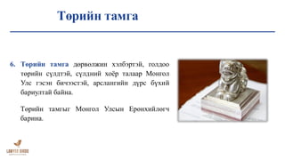 Төрийн тамга
6. Төрийн тамга дөрвөлжин хэлбэртэй, голдоо
төрийн сүлдтэй, сүлдний хоёр талаар Монгол
Улс гэсэн бичээстэй, арслангийн дүрс бүхий
бариултай байна.
Төрийн тамгыг Монгол Улсын Ерөнхийлөгч
барина.
 