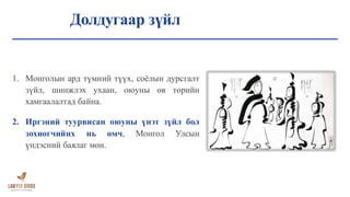 Долдугаар зүйл
1. Монголын ард түмний түүх, соёлын дурсгалт
зүйл, шинжлэх ухаан, оюуны өв төрийн
хамгаалалтад байна.
2. Иргэний туурвисан оюуны үнэт зүйл бол
зохиогчийнх нь өмч, Монгол Улсын
үндэсний баялаг мөн.
 