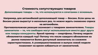 Стоимость сопутствующих товаров
Дополняющие товары — те, что используются в сочетании с основным.
Например, для автомобилей дополняющий товар — бензин. Если цены на
бензин резко вырастут в несколько раз, то можно ждать снижение спроса
на автомобили.
Противоположная реакция возникает с товарами заменителями. Товары
заменители — те, что свободно могут использоваться вместо друг друга
или товары-конкуренты. Яркий пример — смартфоны. Почему модели
обновляются каждый год? Потому что после каждого обновления на
рынке появляется более доступный заменитель со схожими
характеристиками. А усовершенствование и выпуск новой модели
позволяют на время избавиться от заменителей.
 