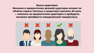 Вкусы аудитории
Желания и предпочтения целевой аудитории влияют на
объёмы спроса. Поэтому и существует реклама. Её цель
— повлиять на предпочтения аудитории и пробудить
желание приобрести определённый товар/услугу.
 