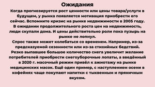 Ожидания
Когда прогнозируется рост ценности или цены товара/услуги в
будущем, у рынка появляется мотивация приобрести его
сейчас. Вспомните кризис на рынке недвижимости в 2005 году.
В ожидании продолжительного роста цен на недвижимость,
люди скупали дома. И цены действительно роли пока пузырь на
рынке не лопнул.
Спрос также может колебаться со временем. Например, из-за
предсказуемой сезонности или из-за стихийных бедствий.
Резко выпавшее большое количество снега увеличит желание
потребителей приобрести снегоуборочные лопаты, а введённый
в 2020 г. масочный режим привёл к ажиотажу на рынке
медицинских масок. Ещё один пример, с наступлением осени в
кофейнях чаще покупают напитки с тыквенным и пряничным
вкусом.
 