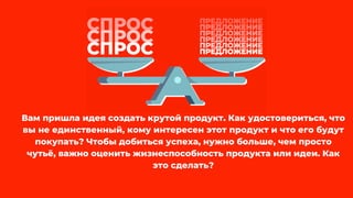 Вам пришла идея создать крутой продукт. Как удостовериться, что
вы не единственный, кому интересен этот продукт и что его будут
покупать? Чтобы добиться успеха, нужно больше, чем просто
чутьё, важно оценить жизнеспособность продукта или идеи. Как
это сделать?
 