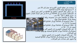 1
-
‫إلى‬ ‫تصل‬ ‫قد‬ ‫الكبيرة‬ ‫البحور‬ ‫تغطية‬ ‫في‬ ‫يستخدم‬
20
.‫متر‬
2
. -
‫الداخلية‬ ‫األعمدة‬ ‫بتواجد‬ ‫فيها‬ ‫يسمح‬ ‫ال‬
3
-
‫مع‬ ‫منطبق‬ ‫السقف‬ ‫جعل‬ ‫ممكن‬ ‫من‬
girder
. ‫أسفل‬ ‫ومن‬ ‫أعلى‬ ‫من‬
4
-
‫ال‬ ‫بين‬ ‫البينية‬ ‫المسافات‬
frames
‫من‬
6:4
.‫الطويل‬ ‫الجانب‬ ‫امتداد‬ ‫على‬ ‫متر‬
5
= -
‫اإلطار‬ ‫عرض‬
30
-
40
. ‫سم‬
6
-
‫ال‬ ‫هياكل‬
frames
‫أعمدة‬ ‫أو‬ ‫روافد‬ ‫مجموعة‬ ‫عن‬ ‫عبارة‬
‫ال‬ ‫مع‬ ‫متصلة‬
girder
‫قوي‬ ‫اتصال‬
7
-
‫ال‬ ‫استخدام‬ ‫يمكن‬
frames
‫ال‬ ‫مع‬
girder
‫في‬ ‫األفقية‬
‫البحورمن‬
15:12
.‫م‬
8
-
‫ال‬ ‫استخدام‬ ‫يمكن‬
frames
‫ال‬ ‫مع‬
girder
‫في‬ ‫المنكسرة‬
‫من‬ ‫البحور‬
15
-
18
.‫م‬
9
-
‫من‬ ‫أكبر‬ ‫البحور‬ ‫ذات‬ ‫القشرية‬ ‫المنشات‬ ‫حالة‬ ‫في‬
24
‫يتم‬ ‫م‬
‫ال‬ ‫استخدام‬
frames
‫ال‬ ‫مع‬
girder
‫شدادت‬ ‫وجود‬ ‫مع‬ ‫المنحنية‬
.‫الفراغات‬ ‫في‬
10
-
‫تتراوح‬ ‫البحور‬ ‫ذات‬ ‫القشرية‬ ‫المنشات‬ ‫حالة‬ ‫في‬
‫من‬
24:18
‫ال‬ ‫استخدام‬ ‫يتم‬ ‫م‬
frames
‫ال‬ ‫مع‬
girder
‫المنحنية‬
.‫الفراغات‬ ‫في‬ ‫شدادات‬ ‫على‬ ‫تحتوي‬ ‫وال‬
‫االطارات‬ ‫نظام‬
Frames
 