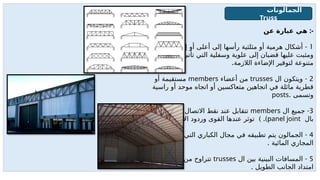 ‫عن‬ ‫عبارة‬ ‫هي‬ :-
1
-
‫أسفل‬ ‫إلى‬ ‫أو‬ ‫أعلى‬ ‫إلى‬ ‫رأسها‬ ‫مثلثية‬ ‫أو‬ ‫هرمية‬ ‫أشكال‬
‫بأشكال‬ ‫تأتى‬ ‫التي‬ ‫وسفلية‬ ‫علوية‬ ‫إلى‬ ‫قضبان‬ ‫عليها‬ ‫ومثبت‬
.‫الالزمة‬ ‫اإلضاءة‬ ‫لتوقير‬ ‫متنوعة‬
2
-
‫ال‬ ‫ويتكون‬
trusses
‫أعضاء‬ ‫من‬
members
‫أو‬ ‫مستقيمة‬
‫راسية‬ ‫أو‬ ‫موحد‬ ‫اتجاه‬ ‫أو‬ ‫متعاكسين‬ ‫اتجاهين‬ ‫في‬ ‫مائلة‬ ‫قطرية‬
. ‫وتسمى‬
posts
3
-
‫ال‬ ‫جميع‬
members
‫تسمى‬ ‫االتصال‬ ‫نقط‬ ‫عند‬ ‫تتقابل‬
‫بال‬
panel joint
. ) .)
‫ال‬g
‫ع‬‫األف‬ ‫وردود‬ ‫القوى‬ ‫عندها‬ ‫توثر‬
4
-
‫تعترضها‬ ‫التي‬ ‫الكباري‬ ‫مجال‬ ‫في‬ ‫تطبيقه‬ ‫يتم‬ ‫الجمالون‬
. ‫المائية‬ ‫المجاري‬
5
-
‫ال‬ ‫بين‬ ‫البينية‬ ‫المسافات‬
trusses
‫من‬ ‫تتراوح‬
6:4
‫على‬ ‫م‬
. ‫الطويل‬ ‫الجانب‬ ‫امتداد‬
‫الجمالونات‬
Truss
 