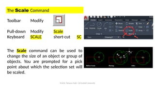 Prof.Dr. Tahseen Fadil / Al-Farahidi University
The Scale Command
Toolbar Modify
Pull-down Modify Scale
Keyboard SCALE short-cut SC
The Scale command can be used to
change the size of an object or group of
objects. You are prompted for a pick
point about which the selection set will
be scaled.
 