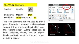 Prof.Dr. Tahseen Fadil / Al-Farahidi University
The Trim Command
Toolbar Modify
Pull-down Modify Trim
Keyboard TRIM short-cut TR
The Trim command can be used to trim a
part of an object. In order to trim an object
you must draw a second object which forms
the "cutting edge". Cutting edges can be
lines, polylines, circles, arcs or ellipses.
Blocks and text cannot be trimmed or used
as cutting edges.
 