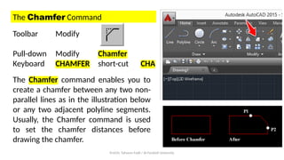 Prof.Dr. Tahseen Fadil / Al-Farahidi University
The Chamfer Command
Toolbar Modify
Pull-down Modify Chamfer
Keyboard CHAMFER short-cut CHA
The Chamfer command enables you to
create a chamfer between any two non-
parallel lines as in the illustration below
or any two adjacent polyline segments.
Usually, the Chamfer command is used
to set the chamfer distances before
drawing the chamfer.
 