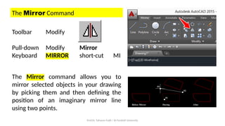 Prof.Dr. Tahseen Fadil / Al-Farahidi University
The Mirror Command
Toolbar Modify
Pull-down Modify Mirror
Keyboard MIRROR short-cut MI
The Mirror command allows you to
mirror selected objects in your drawing
by picking them and then defining the
position of an imaginary mirror line
using two points.
 