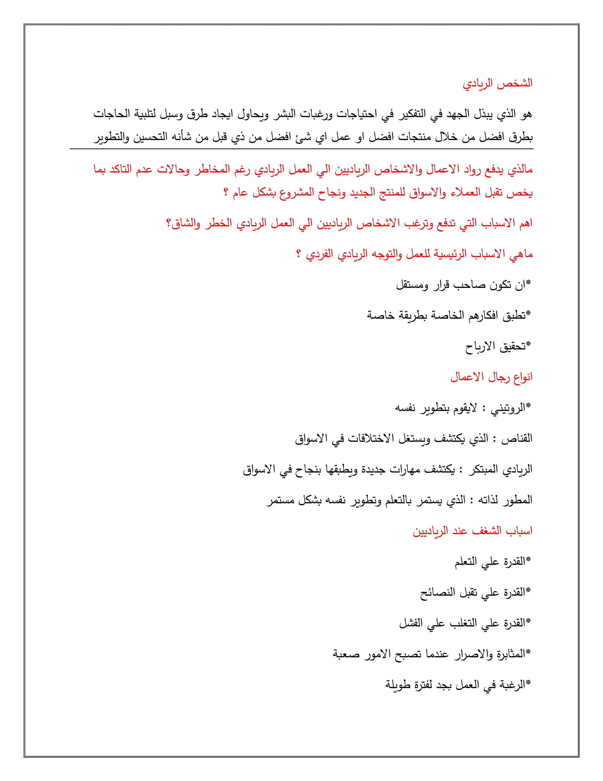 ‫يادي‬‫ر‬‫ال‬ ‫الشخص‬
‫ق‬‫طر‬ ‫ايجاد‬ ‫ويحاول‬ ‫البشر‬ ‫غبات‬
‫ور‬ ‫احتياجات‬ ‫في‬ ‫التفكير‬ ‫في‬ ‫الجهد‬ ‫يبذل‬ ‫الذي‬ ‫هو‬
‫الحاجات‬ ‫لتلبية‬ ‫وسبل‬
‫التطوير‬‫و‬ ‫التحسين‬ ‫شأنه‬ ‫من‬ ‫قبل‬ ‫ذي‬ ‫من‬ ‫افضل‬ ‫شئ‬ ‫اي‬ ‫عمل‬ ‫او‬ ‫افضل‬ ‫منتجات‬ ‫خالل‬ ‫من‬ ‫افضل‬ ‫ق‬‫بطر‬
‫بما‬ ‫التاكد‬ ‫عدم‬ ‫وحاالت‬ ‫المخاطر‬ ‫غم‬
‫ر‬ ‫يادي‬‫ر‬‫ال‬ ‫العمل‬ ‫الي‬ ‫ياديين‬‫ر‬‫ال‬ ‫االشخاص‬‫و‬ ‫االعمال‬ ‫اد‬‫و‬‫ر‬ ‫يدفع‬ ‫مالذي‬
‫ونجاح‬ ‫الجديد‬ ‫للمنتج‬ ‫اق‬‫و‬‫االس‬‫و‬ ‫العمالء‬ ‫تقبل‬ ‫يخص‬
‫؟‬ ‫عام‬ ‫بشكل‬ ‫ع‬
‫المشرو‬
‫الشاق؟‬‫و‬ ‫الخطر‬ ‫يادي‬‫ر‬‫ال‬ ‫العمل‬ ‫الي‬ ‫ياديين‬‫ر‬‫ال‬ ‫االشخاص‬ ‫غب‬
‫وتر‬ ‫تدفع‬ ‫التي‬ ‫االسباب‬ ‫اهم‬
‫؟‬ ‫الفردي‬ ‫يادي‬‫ر‬‫ال‬ ‫التوجه‬‫و‬ ‫للعمل‬ ‫ئيسية‬‫ر‬‫ال‬ ‫االسباب‬ ‫ماهي‬
‫ومستقل‬ ‫ار‬
‫ر‬‫ق‬ ‫صاحب‬ ‫ن‬‫تكو‬ ‫*ان‬
‫خاصة‬ ‫يقة‬‫ر‬‫بط‬ ‫الخاصة‬ ‫هم‬
‫افكار‬ ‫*تطبق‬
‫باح‬‫ر‬‫اال‬ ‫*تحقيق‬
‫االعمال‬ ‫رجال‬ ‫اع‬‫و‬‫ان‬
: ‫*الروتيني‬
‫نفسه‬ ‫بتطوير‬ ‫اليقوم‬
‫اق‬‫و‬‫االس‬ ‫في‬ ‫االختالفات‬ ‫ويستغل‬ ‫يكتشف‬ ‫الذي‬ : ‫القناص‬
‫اق‬‫و‬‫االس‬ ‫في‬ ‫بنجاح‬ ‫ويطبقها‬ ‫جديدة‬ ‫ات‬
‫ر‬‫مها‬ ‫يكتشف‬ : ‫المبتكر‬ ‫يادي‬‫ر‬‫ال‬
‫مستمر‬ ‫بشكل‬ ‫نفسه‬ ‫وتطوير‬ ‫بالتعلم‬ ‫يستمر‬ ‫الذي‬ : ‫لذاته‬ ‫المطور‬
‫ياديين‬‫ر‬‫ال‬ ‫عند‬ ‫الشغف‬ ‫اسباب‬
‫التعلم‬ ‫علي‬ ‫ة‬
‫ر‬‫*القد‬
‫النصائح‬ ‫تقبل‬ ‫علي‬ ‫ة‬
‫ر‬‫*القد‬
‫الفشل‬ ‫علي‬ ‫التغلب‬ ‫علي‬ ‫ة‬
‫ر‬‫*القد‬
‫صعبة‬ ‫االمور‬ ‫تصبح‬ ‫عندما‬ ‫ار‬
‫ر‬‫االص‬‫و‬ ‫ة‬
‫ر‬‫*المثاب‬
‫طويلة‬ ‫ة‬
‫ر‬‫لفت‬ ‫بجد‬ ‫العمل‬ ‫في‬ ‫غبة‬
‫*الر‬
 