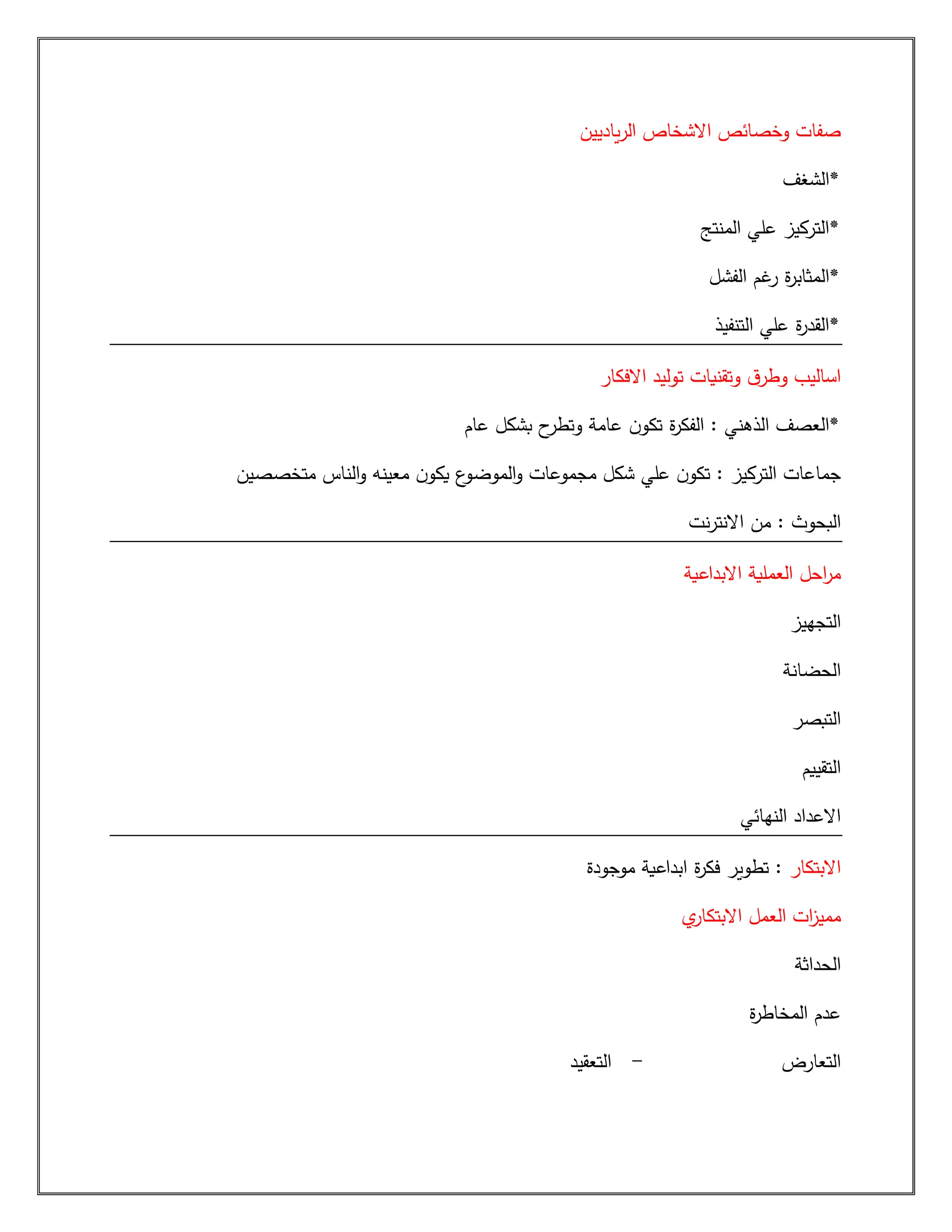 ‫ياديين‬‫ر‬‫ال‬ ‫االشخاص‬ ‫وخصائص‬ ‫صفات‬
‫*الشغف‬
‫المنتج‬ ‫علي‬ ‫*التركيز‬
‫الفشل‬ ‫غم‬
‫ر‬ ‫ة‬
‫ر‬‫*المثاب‬
‫التنفيذ‬ ‫علي‬ ‫ة‬
‫ر‬‫*القد‬
‫االفكا‬ ‫توليد‬ ‫وتقنيات‬ ‫ق‬‫وطر‬ ‫اساليب‬
‫ر‬
‫ال‬ : ‫الذهني‬ ‫*العصف‬
‫عام‬ ‫بشكل‬ ‫ح‬
‫وتطر‬ ‫عامة‬ ‫ن‬‫تكو‬ ‫ة‬
‫ر‬‫فك‬
‫متخصصين‬ ‫الناس‬‫و‬ ‫معينه‬ ‫ن‬‫يكو‬ ‫ع‬
‫الموضو‬‫و‬ ‫مجموعات‬ ‫شكل‬ ‫علي‬ ‫ن‬‫تكو‬ : ‫التركيز‬ ‫جماعات‬
‫من‬ : ‫البحوث‬
‫نت‬‫ر‬‫االنت‬
‫االبداعية‬ ‫العملية‬ ‫احل‬
‫ر‬‫م‬
‫التجهيز‬
‫الحضانة‬
‫التبصر‬
‫التقييم‬
‫النهائي‬ ‫االعداد‬
‫االبتكار‬
‫موجودة‬ ‫ابداعية‬ ‫ة‬
‫ر‬‫فك‬ ‫تطوير‬ :
‫العمل‬ ‫ات‬
‫ز‬‫ممي‬
‫ي‬
‫االبتكار‬
‫الحداثة‬
‫ة‬
‫ر‬‫المخاط‬ ‫عدم‬
‫التعارض‬
-
‫التعقيد‬
 