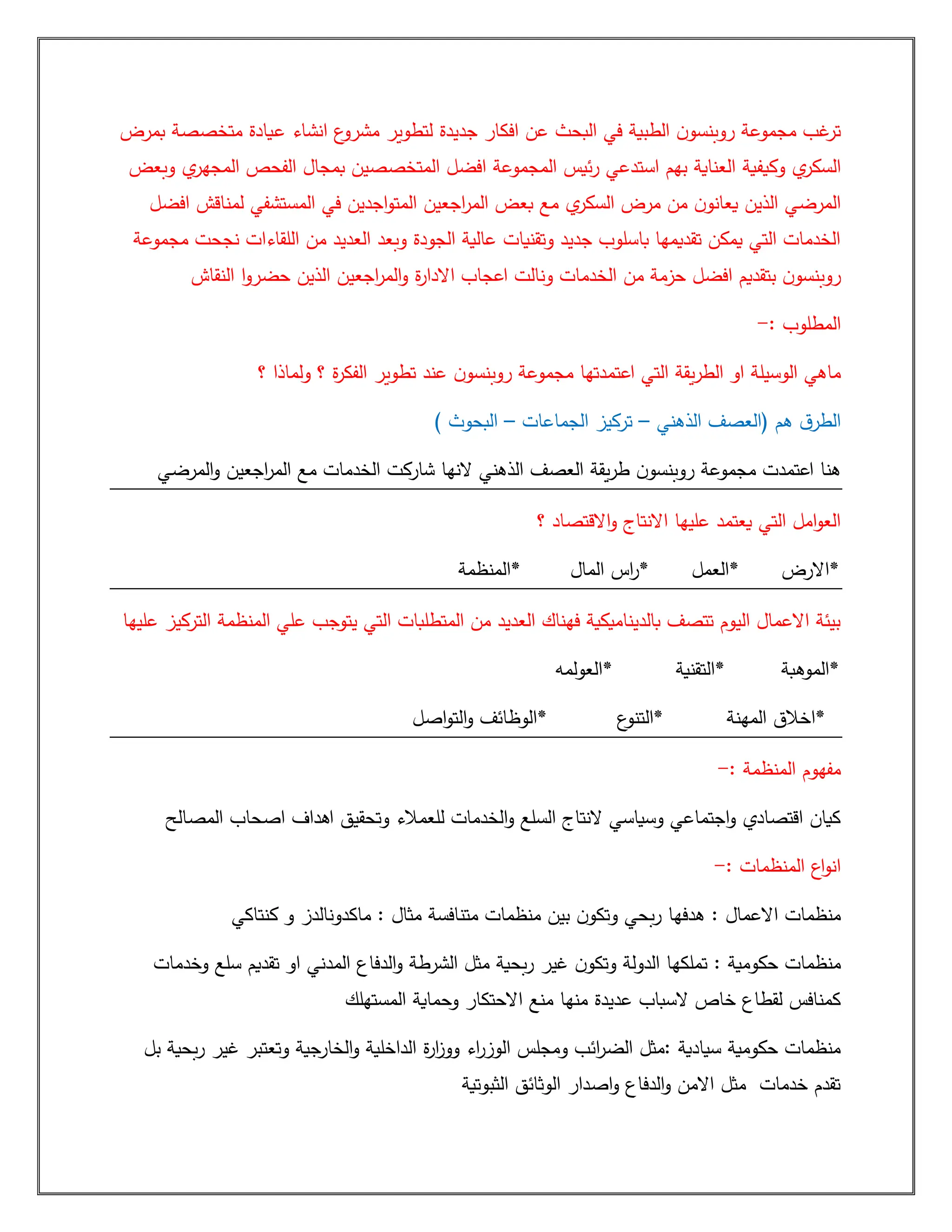 ‫بمرض‬ ‫متخصصة‬ ‫عيادة‬ ‫انشاء‬ ‫ع‬
‫مشرو‬ ‫لتطوير‬ ‫جديدة‬ ‫افكار‬ ‫عن‬ ‫البحث‬ ‫في‬ ‫الطبية‬ ‫ن‬‫روبنسو‬ ‫مجموعة‬ ‫غب‬
‫تر‬
‫وكيفية‬ ‫ي‬
‫السكر‬
‫ال‬ ‫الفحص‬ ‫بمجال‬ ‫المتخصصين‬ ‫افضل‬ ‫المجموعة‬ ‫ئيس‬‫ر‬ ‫استدعي‬ ‫بهم‬ ‫العناية‬
‫وبعض‬ ‫ي‬
‫مجهر‬
‫افضل‬ ‫لمناقش‬ ‫المستشفي‬ ‫في‬ ‫اجدين‬‫و‬‫المت‬ ‫اجعين‬
‫ر‬‫الم‬ ‫بعض‬ ‫مع‬ ‫ي‬
‫السكر‬ ‫مرض‬ ‫من‬ ‫ن‬‫يعانو‬ ‫الذين‬ ‫المرضي‬
‫مجموعة‬ ‫نجحت‬ ‫اللقاءات‬ ‫من‬ ‫العديد‬ ‫وبعد‬ ‫الجودة‬ ‫عالية‬ ‫وتقنيات‬ ‫جديد‬ ‫باسلوب‬ ‫تقديمها‬ ‫يمكن‬ ‫التي‬ ‫الخدمات‬
‫اجع‬
‫ر‬‫الم‬‫و‬ ‫ة‬
‫ر‬‫االدا‬ ‫اعجاب‬ ‫ونالت‬ ‫الخدمات‬ ‫من‬ ‫حزمة‬ ‫افضل‬ ‫بتقديم‬ ‫ن‬‫روبنسو‬
‫النقاش‬ ‫ا‬‫و‬‫حضر‬ ‫الذين‬ ‫ين‬
: ‫المطلوب‬
-
‫؟‬ ‫ولماذا‬ ‫؟‬ ‫ة‬
‫ر‬‫الفك‬ ‫تطوير‬ ‫عند‬ ‫ن‬‫روبنسو‬ ‫مجموعة‬ ‫اعتمدتها‬ ‫التي‬ ‫يقة‬‫ر‬‫الط‬ ‫او‬ ‫الوسيلة‬ ‫ماهي‬
‫الذهني‬ ‫(العصف‬ ‫هم‬ ‫ق‬‫الطر‬
–
‫الجماعات‬ ‫تركيز‬
–
) ‫البحوث‬
‫اجعين‬
‫ر‬‫الم‬ ‫مع‬ ‫الخدمات‬ ‫شاركت‬ ‫النها‬ ‫الذهني‬ ‫العصف‬ ‫يقة‬‫ر‬‫ط‬ ‫ن‬‫روبنسو‬ ‫مجموعة‬ ‫اعتمدت‬ ‫هنا‬
‫المرضي‬‫و‬
‫؟‬ ‫االقتصاد‬‫و‬ ‫االنتاج‬ ‫عليها‬ ‫يعتمد‬ ‫التي‬ ‫امل‬‫و‬‫الع‬
‫*المنظمة‬ ‫المال‬ ‫اس‬
‫ر‬* ‫*العمل‬ ‫*االرض‬
‫عليها‬ ‫التركيز‬ ‫المنظمة‬ ‫علي‬ ‫يتوجب‬ ‫التي‬ ‫المتطلبات‬ ‫من‬ ‫العديد‬ ‫فهناك‬ ‫بالديناميكية‬ ‫تتصف‬ ‫اليوم‬ ‫االعمال‬ ‫بيئة‬
‫*العولمه‬ ‫*التقنية‬ ‫*الموهبة‬
‫اصل‬‫و‬‫الت‬‫و‬ ‫*الوظائف‬ ‫ع‬
‫*التنو‬ ‫المهنة‬ ‫*اخالق‬
: ‫المنظمة‬ ‫مفهوم‬
-
‫المصالح‬ ‫اصحاب‬ ‫اهداف‬ ‫وتحقيق‬ ‫للعمالء‬ ‫الخدمات‬‫و‬ ‫السلع‬ ‫النتاج‬ ‫وسياسي‬ ‫اجتماعي‬‫و‬ ‫اقتصادي‬ ‫كيان‬
: ‫المنظمات‬ ‫اع‬‫و‬‫ان‬
-
‫هدفها‬ : ‫االعمال‬ ‫منظمات‬
‫كنتاكي‬ ‫و‬ ‫ماكدونالدز‬ : ‫مثال‬ ‫متنافسة‬ ‫منظمات‬ ‫بين‬ ‫ن‬‫وتكو‬ ‫بحي‬‫ر‬
‫وخدمات‬ ‫سلع‬ ‫تقديم‬ ‫او‬ ‫المدني‬ ‫الدفاع‬‫و‬ ‫الشرطة‬ ‫مثل‬ ‫بحية‬‫ر‬ ‫غير‬ ‫ن‬‫وتكو‬ ‫الدولة‬ ‫تملكها‬ : ‫حكومية‬ ‫منظمات‬
‫المستهلك‬ ‫وحماية‬ ‫االحتكار‬ ‫منع‬ ‫منها‬ ‫عديدة‬ ‫السباب‬ ‫خاص‬ ‫لقطاع‬ ‫كمنافس‬
‫الو‬ ‫ومجلس‬ ‫ائب‬
‫ر‬‫الض‬ ‫مثل‬: ‫سيادية‬ ‫حكومية‬ ‫منظمات‬
‫بل‬ ‫بحية‬‫ر‬ ‫غير‬ ‫وتعتبر‬ ‫الخارجية‬‫و‬ ‫الداخلية‬ ‫ة‬
‫ر‬‫ا‬
‫ز‬‫وو‬ ‫اء‬
‫ر‬‫ز‬
‫الثبوتية‬ ‫الوثائق‬ ‫اصدار‬‫و‬ ‫الدفاع‬‫و‬ ‫االمن‬ ‫مثل‬ ‫خدمات‬ ‫تقدم‬
 