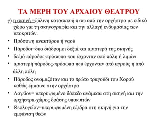 ΤΑ ΜΕΡΗ ΤΟΥ ΑΡΧΑΙΟΥ ΘΕΑΤΡΟΥ
γ) η σκηνή =ξύλινη κατασκευή πίσω από την ορχήστρα με ειδικό
χώρο για τη σκηνογραφία και την αλλαγή ενδυμασίας των
υποκριτών.
• Πρόσοψη ανακτόρου ή ναού
• Πάροδοι=δυο διάδρομοι δεξιά και αριστερά της σκηνής
• δεξιά πάροδος-πρόσωπα που έρχονταν από πόλη ή λιμάνι
• αριστερή πάροδος-πρόσωπα που έρχονταν από αγρούς ή από
άλλη πόλη
• Πάροδος ονομαζόταν και το πρώτο τραγούδι του Χορού
καθώς έμπαινε στην ορχήστρα
• Λογε ον= υπερυψωμένο δάπεδο ανάμεσα στη σκηνή και την
ῖ
ορχήστρα-χώρος δράσης υποκριτών
• Θεολογε ον=υπερυψωμένη εξέδρα στη σκηνή για την
ῖ
εμφάνιση θεών
 