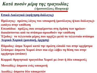 Κατά ποσόν μέρη της τραγωδίας
(Αριστοτέλους Ποιητική)
Επικά-Διαλογικά (αφήγηση-διάλογος)
Πρόλογος: πρώτος λόγος του υποκριτή (μονόλογος ή/και διάλογος)-
εισάγει στην υπόθεση
Επεισόδια: πράξεις που αναφέρονται στη δράση των ηρώων-
διακόπτονται από τα στάσιμα-προωθούν την υπόθεση
Έξοδος: το τελευταίο μέρος που αρχίζει μετά το τελευταίο στάσιμο
Λυρικά-Χορικά (μουσική, όρχηση)
Πάροδος: άσμα Χορού κατά την πρώτη είσοδό του στην ορχήστρα
Στάσιμα: άσματα Χορού όταν πια είχε λάβει τη θέση του στην
ορχήστρα (στάσιν)
Κομμοί: θρηνητικά τραγούδια Χορού με έναν ή δύο υποκριτές
Μονωδίες: άσματα ενός υποκριτή
Διωδίες: άσματα δύο υποκριτών
 