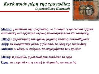 Κατά ποιόν μέρη της τραγωδίας
(Αριστοτέλους Ποιητική)
Μύθος: η υπόθεση της τραγωδίας, το ‘σενάριο’ (προέλευση αρχικά
διονυσιακή και αργότερα κυρίως μυθολογική αλλά και ιστορική)
Ήθος: ο χαρακτήρας του ήρωα, ψυχικός κόσμος, συναισθήματα
Λέξη: τα εκφραστικά μέσα, η γλώσσα, το ύφος της τραγωδίας
Διάνοια: οι ιδέες, οι σκέψεις, τα επιχειρήματα των ηρώων
Μέλος: η μελωδία, η μουσική που συνόδευε το έργο
Όψη: τα σκηνικά και η σκευή (ενδυμασία, προσωπεία)
 