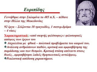 Ευριπίδης
Γεννήθηκε στην Σαλαμίνα το 485 π.Χ. – πέθανε
στην Πέλλα της Μακεδονίας
92 έργα – Σώζονται 18 τραγωδίες, 1 σατυρ.δράμα
– 4 νίκες
Χαρακτηριστικά: «από σκηνής φιλόσοφος»: φιλοσοφικές
απόψεις των έργων του
Ασχολείται με ηθικά – πολιτικά προβλήματα του καιρού του.
Ανάλυση ανθρώπινων παθών, κριτική και αμφισβήτηση της
παράδοσης και των θεσμών. Κριτική στάση απέναντι στους
θεούς , αμφισβήτησε λαϊκές θρησκευτικές αντιλήψεις.
Ρεαλιστική απόδοση χαρακτήρων.
 