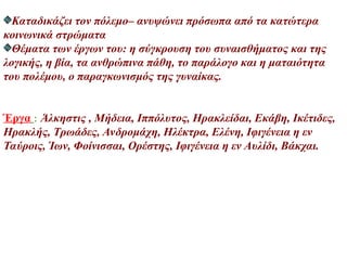 Καταδικάζει τον πόλεμο– ανυψώνει πρόσωπα από τα κατώτερα
κοινωνικά στρώματα
Θέματα των έργων του: η σύγκρουση του συναισθήματος και της
λογικής, η βία, τα ανθρώπινα πάθη, το παράλογο και η ματαιότητα
του πολέμου, ο παραγκωνισμός της γυναίκας.
Έργα : Άλκηστις , Μήδεια, Ιππόλυτος, Ηρακλείδαι, Εκάβη, Ικέτιδες,
Ηρακλής, Τρωάδες, Ανδρομάχη, Ηλέκτρα, Ελένη, Ιφιγένεια η εν
Ταύροις, Ίων, Φοίνισσαι, Ορέστης, Ιφιγένεια η εν Αυλίδι, Βάκχαι.
 