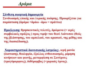 Δράμα
Σύνθετη ποιητική δημιουργία
Συνδυασμός επικής και λυρικής ποίησης. Προορίζεται για
παράσταση (δράμα <δράω –δρω = πράττω)
Προέλευση: θρησκευτικές τελετές, δρώμενα (= ιερές
συμβολικές πράξεις ) προς τιμήν του θεού Διόνυσου (θεός
της βλάστησης, του αμπελιού, του κρασιού, της μέθης και
της διασκέδασης).
Χαρακτηριστικά διονυσιακής λατρείας:, ιερή μανία
(έκσταση), θεοληψία, έξαλλος ενθουσιασμός, μίμηση
κινήσεων και φωνής, μεταμφίεση σε Σατύρους
(τραγόμορφους), διθύραμβος (=χορικός ύμνος).
 