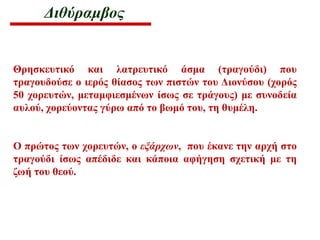 Διθύραμβος
Θρησκευτικό και λατρευτικό άσμα (τραγούδι) που
τραγουδούσε ο ιερός θίασος των πιστών του Διονύσου (χορός
50 χορευτών, μεταμφιεσμένων ίσως σε τράγους) με συνοδεία
αυλού, χορεύοντας γύρω από το βωμό του, τη θυμέλη.
Ο πρώτος των χορευτών, ο εξάρχων, που έκανε την αρχή στο
τραγούδι ίσως απέδιδε και κάποια αφήγηση σχετική με τη
ζωή του θεού.
 