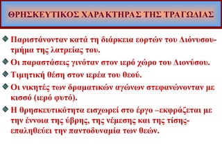 ΘΡΗΣΚΕΥΤΙΚΟΣ ΧΑΡΑΚΤΗΡΑΣ ΤΗΣ ΤΡΑΓΩΔΙΑΣ
Παριστάνονταν κατά τη διάρκεια εορτών του Διόνυσου-
τμήμα της λατρείας του.
Οι παραστάσεις γινόταν στον ιερό χώρο του Διονύσου.
Τιμητική θέση στον ιερέα του θεού.
Οι νικητές των δραματικών αγώνων στεφανώνονταν με
κισσό (ιερό φυτό).
Η θρησκευτικότητα εισχωρεί στο έργο –εκφράζεται με
την έννοια της ύβρης, της νέμεσης και της τίσης-
επαληθεύει την παντοδυναμία των θεών.
 