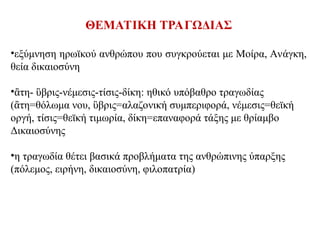 ΘΕΜΑΤΙΚΗ ΤΡΑΓΩΔΙΑΣ
•εξύμνηση ηρωϊκού ανθρώπου που συγκρούεται με Μοίρα, Ανάγκη,
θεία δικαιοσύνη
• τη- βρις-νέμεσις-τίσις-δίκη: ηθικό υπόβαθρο τραγωδίας
ἂ ὓ
( τη=θόλωμα νου, βρις=αλαζονική συμπεριφορά, νέμεσις=θεϊκή
ἂ ὓ
οργή, τίσις=θεϊκή τιμωρία, δίκη=επαναφορά τάξης με θρίαμβο
Δικαιοσύνης
•η τραγωδία θέτει βασικά προβλήματα της ανθρώπινης ύπαρξης
(πόλεμος, ειρήνη, δικαιοσύνη, φιλοπατρία)
 