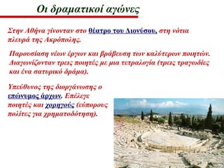 Οι δραματικοί αγώνες
Στην Αθήνα γίνονταν στο θέατρο του Διονύσου, στη νότια
πλευρά της Ακρόπολης.
Παρουσίαση νέων έργων και βράβευση των καλύτερων ποιητών.
Διαγωνίζονταν τρεις ποιητές με μια τετραλογία (τρεις τραγωδίες
και ένα σατυρικό δράμα).
Υπεύθυνος της διοργάνωσης ο
επώνυμος άρχων. Επέλεγε
ποιητές και χορηγούς (εύπορους
πολίτες για χρηματοδότηση).
 