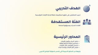 ‫التدريبي‬ ‫الهدف‬
‫السالمة‬ ‫ومسؤولو‬ ،‫المدراء‬ ،‫القادة‬
‫المستهدفة‬ ‫الفئة‬
.‫األزمات‬ ‫وأنواع‬ ‫أسباب‬ ‫تحليل‬
.‫الة‬ ‫ّع‬‫ف‬ ‫استجابة‬ ‫خطط‬ ‫تصميم‬
.‫األزمات‬ ‫خالل‬ ‫التواصل‬ ‫تحسين‬
‫البناء‬ ‫وإعادة‬ ‫األزمات‬ ‫تأثير‬ ‫قياس‬
.‫التدريبي‬ ‫البرنامج‬ ‫شمولية‬ ‫تضمن‬ ‫اللي‬ ‫التدريبية‬ ‫المحاور‬ ‫من‬ ‫وغيرها‬
‫يسية‬‫ئ‬‫الر‬ ‫المحاور‬
‫المؤسسية‬ ‫األزمات‬ ‫إلدارة‬ ‫فعالة‬ ‫استراتيجيات‬ ‫تطوير‬ ‫عىل‬ ‫المشاركين‬ ‫تدريب‬
 