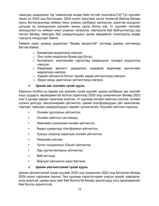 12
тавигдах шаардлага тэр хэмжээгээр өндөр байх ёстойг онцолжээ.[12] Тус хуулийн
төсөл нь 2023 онд батлагдаж, 2024 оноос хэрэгжиж эхлэх төлөвтэй байгаа бөгөөд
хууль батлагдсанаар хиймэл оюун ухааны салбарыг хөгжүүлэх, ашиглах асуудлыг
цогцоор нь зохицуулсан дэлхийн анхны хууль болох юм. Уг хуулийн төслийн
зохицуулалт нь хиймэл оюун ухааныг хөгжүүлж, нэвтрүүлж буй байгууллагууд руу
чиглэх бөгөөд тавигдаж буй шаардлагуудыг дагаж мөрдөөгүй тохиолдолд өндөр
торгууль ногдуулдаг байна.
Хиймэл оюун ухаанд суурилсан “Өндөр эрсдэлтэй” системд дараах системүүд
багтаж байна:
o Биометрик мэдээлэлд нэвтрэх;
o Онц чухал мэдээлэл бүхий дэд бүтэц;
o Боловсрол, мэргэжлийн сургалтад хамрагдсан талаарх мэдээлэлд
нэвтрэх;
o Хөдөлмөр эрхлэлт, удирдлага, хувиараа хөдөлмөр эрхлэгчийн
мэдээлэлд нэвтрэх;
o Хувийн үйлчилгээ болон төрийн зарим үйлчилгээнд нэвтрэх;
o Эрүүл мэнд, даатгалын үйлчилгээнд нэвтрэх.
✔ Цахим зах зээлийн тухай хууль
Европын холбоо нь Цахим зах зээлийн тухай хуулийг цахим салбарын зах зээлийг
илүү шударга, өрсөлдөөнтэй болгох зорилгоор 2020 онд санаачилсан бөгөөд 2023
оны 5 дугаар сараас хэрэгжиж эхэлсэн. Уг хуулиар онлайн хайлтын систем, онлайн
сүлжээ дэлгүүр, мессенжерийн үйлчилгээ, цахим платформуудын үйл ажиллагаа,
тэдгээрт тавигдах шаардлагуудыг нарийн тусгаж өгсөн. Хуулийн үйлчлэх хүрээнд:
▪ Онлайн зуучлалын үйлчилгээ;
▪ Онлайн хайлтын системүүд;
▪ Нийгмийн сүлжээний онлайн үйлчилгээ;
▪ Видео хуваалцах платформын үйлчилгээ;
▪ Хүмүүс хооронд харилцах онлайн үйлчилгээ;
▪ Үйлдлийн систем;
▪ Үүлэн тооцооллын Cloud үйлчилгээ;
▪ Зар сурталчилгааны үйлчилгээ;
▪ Веб хөтчүүд;
▪ Виртуал үйлчилгээ зэрэг багтана.
✔ Цахим үйлчилгээний тухай хууль
Цахим үйлчилгээний тухай хуулийг 2020 онд санаачлан 2022 онд баталсан бөгөөд
2024 оноос хэрэгжиж эхэлнэ. Энэ хуулиар хэрэглэгчдийн үндсэн эрхийг хамгаалж,
илүү аюулгүй, цахим орон зайг бий болгох ба бизнес эрхлэгчдэд тэгш өрсөлдөөнийг
бий болгох зорилготой.
 