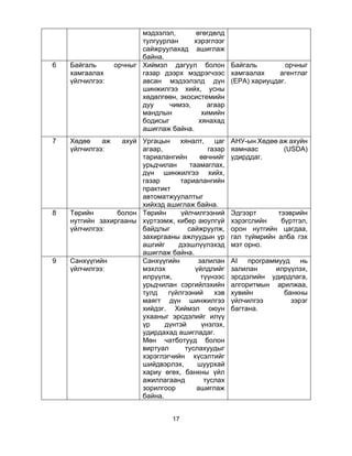 17
мэдээлэл, өгөгдөлд
тулгуурлан хэрэглээг
сайжруулахад ашиглаж
байна.
6 Байгаль орчныг
хамгаалах
үйлчилгээ:
Хиймэл дагуул болон
газар дээрх мэдрэгчээс
авсан мэдээлэлд дүн
шинжилгээ хийх, усны
хөдөлгөөн, экосистемийн
дуу чимээ, агаар
мандлын химийн
бодисыг хянахад
ашиглаж байна.
Байгаль орчныг
хамгаалах агентлаг
(EPA) хариуцдаг.
7 Хөдөө аж ахуй
үйлчилгээ:
Ургацын хяналт, цаг
агаар, газар
тариалангийн өвчнийг
урьдчилан таамаглах,
дүн шинжилгээ хийх,
газар тариалангийн
практикт
автоматжуулалтыг
хийхэд ашиглаж байна.
АНУ-ын Хөдөө аж ахуйн
яамнаас (USDA)
удирддаг.
8 Төрийн болон
нутгийн захиргааны
үйлчилгээ:
Төрийн үйлчилгээний
хүртээмж, кибер аюулгүй
байдлыг сайжруулж,
захиргааны ажлуудын үр
ашгийг дээшлүүлэхэд
ашиглаж байна.
Эдгээрт тээврийн
хэрэгслийн бүртгэл,
орон нутгийн цагдаа,
гал түймрийн алба гэх
мэт орно.
9 Санхүүгийн
үйлчилгээ:
Санхүүгийн залилан
мэхлэх үйлдлийг
илрүүлж, түүнээс
урьдчилан сэргийлэхийн
тулд гүйлгээний хэв
маягт дүн шинжилгээ
хийдэг. Хиймэл оюун
ухааныг эрсдэлийг илүү
үр дүнтэй үнэлэх,
удирдахад ашигладаг.
Мөн чатботууд болон
виртуал туслахуудыг
хэрэглэгчийн хүсэлтийг
шийдвэрлэх, шуурхай
хариу өгөх, банкны үйл
ажиллагаанд туслах
зорилгоор ашиглаж
байна.
AI программууд нь
залилан илрүүлэх,
эрсдэлийн удирдлага,
алгоритмын арилжаа,
хувийн банкны
үйлчилгээ зэрэг
багтана.
 