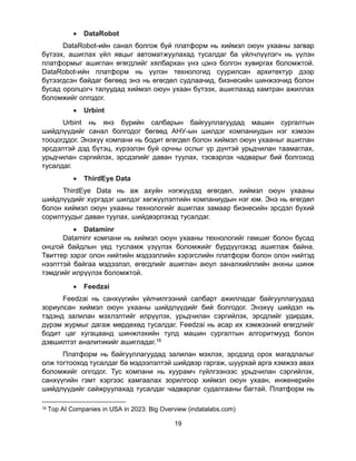 19
• DataRobot
DataRobot-ийн санал болгож буй платформ нь хиймэл оюун ухааны загвар
бүтээх, ашиглах үйл явцыг автоматжуулахад тусалдаг ба үйлчлүүлэгч нь үүлэн
платформыг ашиглан өгөгдлийг хялбархан үнэ цэнэ болгон хувиргах боломжтой.
DataRobot-ийн платформ нь үүлэн технологид суурилсан архитектур дээр
бүтээгдсэн байдаг бөгөөд энэ нь өгөгдөл судлаачид, бизнесийн шинжээчид болон
бусад оролцогч талуудад хиймэл оюун ухаан бүтээх, ашиглахад хамтран ажиллах
боломжийг олгодог.
• Urbint
Urbint нь янз бүрийн салбарын байгууллагуудад машин сургалтын
шийдлүүдийг санал болгодог бөгөөд АНУ-ын шилдэг компаниудын нэг хэмээн
тооцогддог. Энэхүү компани нь бодит өгөгдөл болон хиймэл оюун ухааныг ашиглан
эрсдэлтэй дэд бүтэц, хүрээлэн буй орчны ослыг үр дүнтэй урьдчилан таамаглах,
урьдчилан сэргийлэх, эрсдэлийг даван туулах, тэсвэрлэх чадварыг бий болгоход
тусалдаг.
• ThirdEye Data
ThirdEye Data нь аж ахуйн нэгжүүдэд өгөгдөл, хиймэл оюун ухааны
шийдлүүдийг хүргэдэг шилдэг хөгжүүлэлтийн компаниудын нэг юм. Энэ нь өгөгдөл
болон хиймэл оюун ухааны технологийг ашиглах замаар бизнесийн эрсдэл бүхий
сорилтуудыг даван туулах, шийдвэрлэхэд тусалдаг.
• Dataminr
Dataminr компани нь хиймэл оюун ухааны технологийг гамшиг болон бусад
онцгой байдлын үед тусламж үзүүлэх боломжийг бүрдүүлэхэд ашиглаж байна.
Твиттер зэрэг олон нийтийн мэдээллийн хэрэгслийн платформ болон олон нийтэд
нээлттэй байгаа мэдээлэл, өгөгдлийг ашиглан аюул заналхийллийн анхны шинж
тэмдгийг илрүүлэх боломжтой.
• Feedzai
Feedzai нь санхүүгийн үйлчилгээний салбарт ажилладаг байгууллагуудад
зориулсан хиймэл оюун ухааны шийдлүүдийг бий болгодог. Энэхүү шийдэл нь
тэдэнд залилан мэхлэлтийг илрүүлэх, урьдчилан сэргийлэх, эрсдлийг удирдах,
дүрэм журмыг дагаж мөрдөхөд тусалдаг. Feedzai нь асар их хэмжээний өгөгдлийг
бодит цаг хугацаанд шинжлэхийн тулд машин сургалтын алгоритмууд болон
дэвшилтэт аналитикийг ашигладаг.18
Платформ нь байгууллагуудад залилан мэхлэх, эрсдэлд орох магадлалыг
олж тогтооход тусалдаг ба мэдээлэлтэй шийдвэр гаргаж, шуурхай арга хэмжээ авах
боломжийг олгодог. Тус компани нь хуурамч гүйлгээнээс урьдчилан сэргийлэх,
санхүүгийн гэмт хэргээс хамгаалах зорилгоор хиймэл оюун ухаан, инженерийн
шийдлүүдийг сайжруулахад тусалдаг чадварлаг судалгааны багтай. Платформ нь
18 Top AI Companies in USA in 2023: Big Overview (indatalabs.com)
 