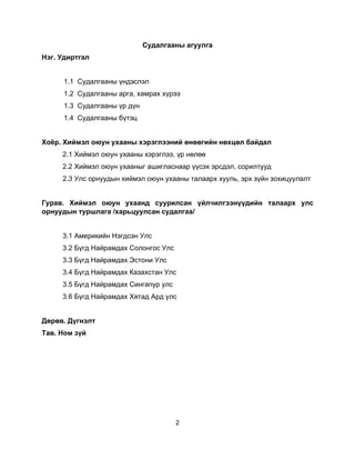 2
Судалгааны агуулга
Нэг. Удиртгал
1.1 Судалгааны үндэслэл
1.2 Судалгааны арга, хамрах хүрээ
1.3 Судалгааны үр дүн
1.4 Судалгааны бүтэц
Хоёр. Хиймэл оюун ухааны хэрэглээний өнөөгийн нөхцөл байдал
2.1 Хиймэл оюун ухааны хэрэглээ, үр нөлөө
2.2 Хиймэл оюун ухааныг ашигласнаар үүсэх эрсдэл, сорилтууд
2.3 Улс орнуудын хиймэл оюун ухааны талаарх хууль, эрх зүйн зохицуулалт
Гурав. Хиймэл оюун ухаанд суурилсан үйлчилгээнүүдийн талаарх улс
орнуудын туршлага /харьцуулсан судалгаа/
3.1 Америкийн Нэгдсэн Улс
3.2 Бүгд Найрамдах Солонгос Улс
3.3 Бүгд Найрамдах Эстони Улс
3.4 Бүгд Найрамдах Казахстан Улс
3.5 Бүгд Найрамдах Сингапур улс
3.6 Бүгд Найрамдах Хятад Ард улс
Дөрөв. Дүгнэлт
Тав. Ном зүй
 