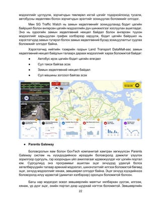22
мэдээллийг цуглуулж, зорчигчдын төвлөрөл ихтэй цэгийг тодорхойлоход тусалж,
автобусны хөдөлгөөн болон зорчигчдын эрэлтийг зохицуулах боломжийг олгодог.
Мөн SG Traffic Watch нь замын хөдөлгөөнийг зохицуулахад бодит цагийн
байршил болон өнгөрсөн цагийн мэдээллийн дүн шинжилгээг хослуулан ашигладаг.
Энэ нь одоогийн замын хөдөлгөөний нөхцөл байдал болон өнгөрсөн түүхэн
мэдээллийг харьцуулан график хэлбэрээр харуулж, бодит цагийн байршил нь
хэрэглэгчдэд замын түгжрэл болон замын хөдөлгөөний бусад зохицуулалтыг судлах
боломжийг олгодог байна.
Хэрэглэгчид нийтийн тээврийн газрын Land Transport DataMall-аас замын
хөдөлгөөний нөхцөл байдлын талаарх дараах мэдээллийг харах боломжтой байдаг:
● Автобус ирэх цагийн бодит цагийн өгөгдөл
● Сул такси байгаа эсэх
● Замын хөдөлгөөний нөхцөл байдал
● Сул машины зогсоол байгаа эсэх
● Parents Gateway
Боловсролын яам болон GovTech компанитай хамтран хөгжүүлсэн Parents
Gateway систем нь хүүхдүүдийнхээ ирээдүйн боловсролд дэмжлэг үзүүлэх
зорилгоор сургууль, гэр хоорондын үйл ажиллагааг идэвхжүүлдэг нэг цэгийн портал
юм. Сургуулиуд энэ программыг ашиглан эцэг эхчүүдэд удахгүй болох
хөтөлбөрүүдийн талаар ерөнхий мэдээлэл, шинэчлэлтийг илгээх боломжтой бөгөөд
эцэг, эхчүүд мэдээллийг хянаж, зөвшөөрөл олгодог байна. Эцэг эхчүүд хүүхдийнхээ
боловсролд илүү идэвхтэй (дижитал хэлбэрээр) оролцох боломжтой болсон.
Багш нар мэдэгдэл эсвэл зөвшөөрлийн маягтыг хялбархан үүсгэж, илгээж,
хянаж, үр дүнг эцэг, эхийн портал дээр шуурхай нэгтгэх боломжтой. Зөвшөөрлийн
 