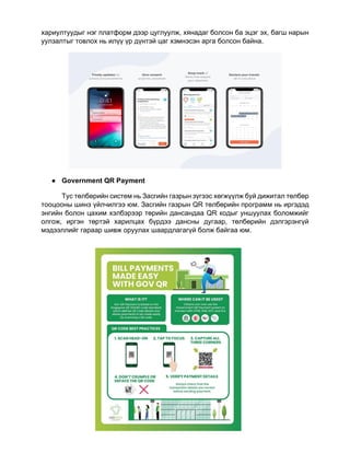 23
хариултуудыг нэг платформ дээр цуглуулж, хянадаг болсон ба эцэг эх, багш нарын
уулзалтыг товлох нь илүү үр дүнтэй цаг хэмнэсэн арга болсон байна.
● Government QR Payment
Тус төлбөрийн систем нь Засгийн газрын зүгээс хөгжүүлж буй дижитал төлбөр
тооцооны шинэ үйлчилгээ юм. Засгийн газрын QR төлбөрийн программ нь иргэдэд
энгийн болон цахим хэлбэрээр төрийн дансандаа QR кодыг уншуулах боломжийг
олгож, иргэн төртэй харилцах бүрдээ дансны дугаар, төлбөрийн дэлгэрэнгүй
мэдээллийг гараар шивж оруулах шаардлагагүй болж байгаа юм.
 
