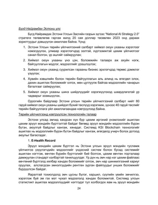 24
Бүгд Найрамдах Эстони улс
Бүгд Найрамдах Эстони Улсын Засгийн газрын зүгээс “National AI Strategy 2.0”
стратеги төлөвлөгөө гаргаж жилд 20 сая доллар төсөвлөн 2023 онд дараах
зорилтуудыг дэвшүүлэн ажиллаж байна. Үүнд:
1. Эстони Улсын төрийн үйлчилгээний салбарт хиймэл оюун ухааны хэрэглээг
нэмэгдүүлэх, улмаар хэрэглэгчдэд ээлтэй, хүртээмжтэй цахим үйлчилгээг
санал болгон, үр ашгийг сайжруулах;
2. Хиймэл оюун ухааны үнэ цэн, боломжийн талаарх аж ахуйн нэгж,
байгууллагын мэдлэг, мэдээллийг дээшлүүлэх;
3. Хиймэл оюун ухаанд суурилсан гарааны бизнес эрхлэгчдэд төрөөс дэмжлэг
үзүүлэх;
4. Хувийн хэвшлийн болон төрийн байгууллагын аль алинд нь өгөгдөл олох,
дахин ашиглах боломжийг олгох, мөн цуглуулж байгаа мэдээллийн чанарын
баталгааг сайжруулах;
5. Хиймэл оюун ухааны шинэ шийдлүүдийг хэрэгжүүлэхэд шаардлагатай ур
чадварыг эзэмшүүлэх.
Одоогийн байдлаар Эстони улсын төрийн үйлчилгээний салбарт нийт 80
гаруй хиймэл оюун ухааны шийдэл бүхий төслүүд хэрэгжиж, үүнээс 40 гаруй төслийг
төрийн байгууллага үйл ажиллагаандаа нэвтрүүлээд байна.
Төрийн үйлчилгээнд нэвтрүүлсэн технологийн талаар
Эстони улсад эмчид хандсан хүн бүр цахим иргэний үнэмлэхийг ашиглан
цахим эрүүл мэндийн бүртгэлтэй байдаг бөгөөд эрүүл мэндийн мэдээллийн бүрэн
бүтэн, аюулгүй байдлыг хангаж, хянадаг. Системд KSI Blockchain технологийг
ашиглах нь мэдээллийн бүрэн бүтэн байдлыг хангаж, өгөгдөлд учирч болох дотоод
аюулыг багасгадаг.
1. E-Health Record
Эрүүл мэндийн цахим бүртгэл нь Эстони улсын эрүүл мэндийн тусламж
үйлчилгээ үзүүлэгчдийн мэдээллийг үндэсний систем болон бусад системийг
ашиглан нэгтгэж, өвчтөн бүрийн бүртгэлийг бий болгож, цахим өвчтөн порталаар
дамжуулан стандарт хэлбэртэй танилцуулдаг. Үр дүн нь эмч нар нэг цахим файлаас
өвчтөний бүртгэлд хялбар хандах боломжийг олгож, эмч нар шинжилгээний хариуг
оруулах, алслагдсан эмнэлгүүдийн рентген зурган файлуудыг унших боломжийг
бүрдүүлсэн байдаг.
Яаралтай тохиолдолд эмч цусны бүлэг, харшил, сүүлийн үеийн эмчилгээ,
хэрэглэж буй эм гэх мэт чухал мэдээлэлд хандах боломжтой. Системд улсын
статистикт ашиглах мэдээллүүдийг нэгтгэдэг тул холбогдох яам нь эрүүл мэндийн
 