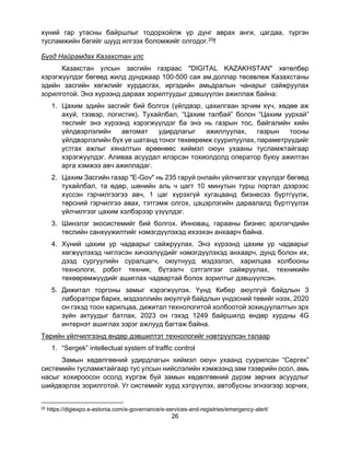 26
хүний гар утасны байршлыг тодорхойлж үр дүнг аврах анги, цагдаа, түргэн
тусламжийн багийг шууд илгээх боломжийг олгодог.20f
Бүгд Найрамдах Казахстан улс
Казакстан улсын засгийн газраас "DIGITAL KAZAKHSTAN" хөтөлбөр
хэрэгжүүлдэг бөгөөд жилд дунджаар 100-500 сая ам.доллар төсөвлөж Казахстаны
эдийн засгийн хөгжлийг хурдасгах, иргэдийн амьдралын чанарыг сайжруулах
зорилготой. Энэ хүрээнд дараах зорилтуудыг дэвшүүлэн ажиллаж байна:
1. Цахим эдийн засгийг бий болгох (үйлдвэр, цахилгаан эрчим хүч, хөдөө аж
ахуй, тээвэр, логистик). Тухайлбал, “Цахим талбай” болон “Цахим уурхай”
төслийг энэ хүрээнд хэрэгжүүлдэг ба энэ нь газрын тос, байгалийн хийн
үйлдвэрлэлийн автомат удирдлагыг ажиллуулах, газрын тосны
үйлдвэрлэлийн бүх үе шатанд тоног төхөөрөмж суурилуулах, параметрүүдийг
устгах ажлыг хяналтын өрөөнөөс хиймэл оюун ухааны тусламжтайгаар
хэрэгжүүлдэг. Аливаа асуудал илэрсэн тохиолдолд оператор буюу ажилтан
арга хэмжээ авч ажилладаг.
2. Цахим Засгийн газар "E-Gov" нь 235 гаруй онлайн үйлчилгээг үзүүлдэг бөгөөд
тухайлбал, та өдөр, шөнийн аль ч цагт 10 минутын турш портал дээрээс
хүссэн гэрчилгээгээ авч, 1 цаг хүрэхгүй хугацаанд бизнесээ бүртгүүлж,
төрсний гэрчилгээ авах, тэтгэмж олгох, цэцэрлэгийн дараалалд бүртгүүлэх
үйлчилгээг цахим хэлбэрээр үзүүлдэг.
3. Шинэлэг экосистемийг бий болгох. Инновац, гарааны бизнес эрхлэгчдийн
төслийн санхүүжилтийг нэмэгдүүлэхэд ихээхэн анхаарч байна.
4. Хүний цахим ур чадварыг сайжруулах. Энэ хүрээнд цахим ур чадварыг
хөгжүүлэхэд чиглэсэн хичээлүүдийг нэмэгдүүлэхэд анхаарч, дунд болон их,
дээд сургуулийн суралцагч, оюутнууд мэдээлэл, харилцаа холбооны
технологи, робот техник, бүтээлч сэтгэлгээг сайжруулах, техникийн
төхөөрөмжүүдийг ашиглах чадвартай болох зорилтыг дэвшүүлсэн.
5. Дижитал торгоны замыг хэрэгжүүлэх. Үүнд Кибер аюулгүй байдлын 3
лаборатори барих, мэдээллийн аюулгүй байдлын үндэсний төвийг нээх, 2020
он гэхэд тоон харилцаа, дижитал технологитой холбоотой зохицуулалтын эрх
зүйн актуудыг батлах, 2023 он гэхэд 1249 байршилд өндөр хурдны 4G
интернэт ашиглах зэрэг ажлууд багтаж байна.
Төрийн үйлчилгээнд өндөр дэвшилтэт технологийг нэвтрүүлсэн талаар
1. “Sergek” intellectual system of traffic control
Замын хөдөлгөөний удирдлагын хиймэл оюун ухаанд суурилсан “Сергек”
системийн тусламжтайгаар тус улсын нийслэлийн хэмжээнд зам тээврийн осол, амь
насыг хохироосон осолд хүргэж буй замын хөдөлгөөний дүрэм зөрчих асуудлыг
шийдвэрлэх зорилготой. Уг системийг хурд хэтрүүлэх, автобусны эгнээгээр зорчих,
20 https://digiexpo.e-estonia.com/e-governance/e-services-and-registries/emergency-alert/
 