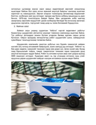 27
зогсоолын шугамаар зорчих зэрэг замын хөдөлгөөний зөрчлийг илрүүлэхэд
ашигладаг байсан бол одоо хотын ерөнхий аюулгүй байдлыг хангахад ашиглаж
хэрэглээг нь нэмэгдүүлсэн. Зөрчил илэрсэн тохиолдолд автоматаар мэдээллийг
бэлтгэн, холбогдох хаяг руу илгээдэг. Цагдаа нар болон албаны машинууд нь дүрс
бичлэг, GPS-ээр тоноглогдсон байдаг байна. Мөн цагдаагийн алба хаагчид
захиргааны зөрчлийн мэдүүлгийг цахим хэлбэрээр бөглөдөг ба ингэснээр авлигаас
урьдчилан сэргийлж, торгуулийг газар дээр нь төлөх боломжийг бүрдүүлсэн.
2. Mailman robot
Хиймэл оюун ухаанд суурилсан “Акбота” нэртэй хөдөлгөөнт роботыг
Казакстаны шуудангийн үйлчилгээ үзүүлдэг томоохон компаниуд ашиглаж байна.
Тус роботыг дотооддоо зохион бүтээж угсарсан бөгөөд зургаан сарын дотор
бүтээсэн. Ойрын ирээдүйд хөгжүүлэгчид робот шууданчийн шинэ, сайжруулсан
хувилбарыг танилцуулахаар төлөвлөж байна.
Шуудангийн компанийн ажилтан роботын янз бүрийн хэмжээтэй найман
хэсгийн аль нэгэнд илгээмжийг байрлуулж, зохих хаягууд руу илгээдэг. “Акбота” нь
бие даан хөдөлж, хүмүүсийг танихаас гадна зам дээрх нүх, явган хүний зам, бусад
саад бэрхшээлийг тойрох, тэмдэг тэмдэглэгээг танихаас гадна хүмүүсийн дунд
аюулгүй жолоодож чаддаг байна. Робот нь илгээмж хүлээн авах хаяг дээрээ ирэхэд
SMS мэдэгдэл илгээдэг. Худалдан авагч нь гар утсандаа илгээсэн нууц үгийг
оруулсны дараа шуудангийн хайрцаг нээгдэж илгээмжээ хүлээн авдаг байна.
 