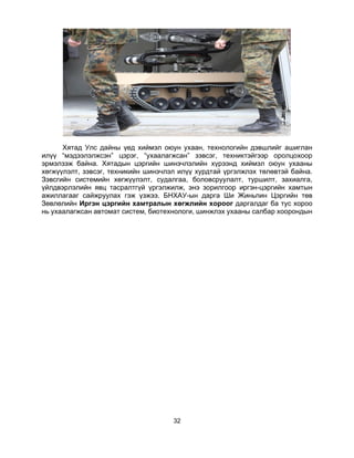 32
Хятад Улс дайны үед хиймэл оюун ухаан, технологийн дэвшлийг ашиглан
илүү “мэдээлэлжсэн” цэрэг, “ухаалагжсан” зэвсэг, техниктэйгээр оролцохоор
эрмэлзэж байна. Хятадын цэргийн шинэчлэлийн хүрээнд хиймэл оюун ухааны
хөгжүүлэлт, зэвсэг, техникийн шинэчлэл илүү хурдтай үргэлжлэх төлөвтэй байна.
Зэвсгийн системийн хөгжүүлэлт, судалгаа, боловсруулалт, туршилт, захиалга,
үйлдвэрлэлийн явц тасралтгүй үргэлжилж, энэ зорилгоор иргэн-цэргийн хамтын
ажиллагааг сайжруулах гэж үзжээ. БНХАУ-ын дарга Ши Жиньпин Цэргийн төв
Зөвлөлийн Иргэн цэргийн хамтралын хөгжлийн хороог даргалдаг ба тус хороо
нь ухаалагжсан автомат систем, биотехнологи, шинжлэх ухааны салбар хоорондын
 