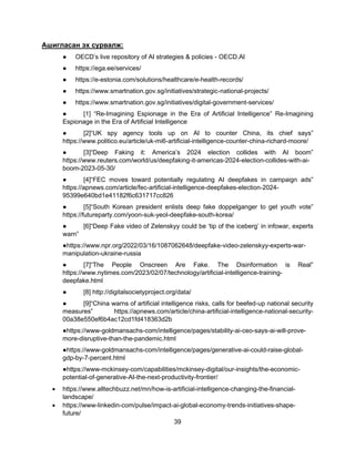 39
Ашигласан эх сурвалж:
● OECD’s live repository of AI strategies & policies - OECD.AI
● https://ega.ee/services/
● https://e-estonia.com/solutions/healthcare/e-health-records/
● https://www.smartnation.gov.sg/initiatives/strategic-national-projects/
● https://www.smartnation.gov.sg/initiatives/digital-government-services/
● [1] “Re-Imagining Espionage in the Era of Artificial Intelligence” Re-Imagining
Espionage in the Era of Artificial Intelligence
● [2]“UK spy agency tools up on AI to counter China, its chief says”
https://www.politico.eu/article/uk-mi6-artificial-intelligence-counter-china-richard-moore/
● [3]“Deep Faking it: America’s 2024 election collides with AI boom”
https://www.reuters.com/world/us/deepfaking-it-americas-2024-election-collides-with-ai-
boom-2023-05-30/
● [4]“FEC moves toward potentially regulating AI deepfakes in campaign ads”
https://apnews.com/article/fec-artificial-intelligence-deepfakes-election-2024-
95399e640bd1e41182f6c631717cc826
● [5]“South Korean president enlists deep fake doppelganger to get youth vote”
https://futureparty.com/yoon-suk-yeol-deepfake-south-korea/
● [6]“Deep Fake video of Zelenskyy could be ‘tip of the iceberg’ in infowar, experts
warn”
●https://www.npr.org/2022/03/16/1087062648/deepfake-video-zelenskyy-experts-war-
manipulation-ukraine-russia
● [7]“The People Onscreen Are Fake. The Disinformation is Real”
https://www.nytimes.com/2023/02/07/technology/artificial-intelligence-training-
deepfake.html
● [8] http://digitalsocietyproject.org/data/
● [9]“China warns of artificial intelligence risks, calls for beefed-up national security
measures” https://apnews.com/article/china-artificial-intelligence-national-security-
00a38e550ef6b4ac12cd1fd418363d2b
●https://www-goldmansachs-com/intelligence/pages/stability-ai-ceo-says-ai-will-prove-
more-disruptive-than-the-pandemic.html
●https://www-goldmansachs-com/intelligence/pages/generative-ai-could-raise-global-
gdp-by-7-percent.html
●https://www-mckinsey-com/capabilities/mckinsey-digital/our-insights/the-economic-
potential-of-generative-AI-the-next-productivity-frontier/
• https://www.alltechbuzz.net/mn/how-is-artificial-intelligence-changing-the-financial-
landscape/
• https://www-linkedin-com/pulse/impact-ai-global-economy-trends-initiatives-shape-
future/
 