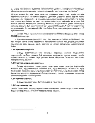 4
2. Өндөр технологийн судалгаа хөгжүүлэлтийг дэмжин, экспортын бүтээгдэхүүн
үйлдвэрлэлд шинжлэх ухаан технологийн хувийн жинг нэмэгдүүлсэн байна.2
Монгол Улсын Засгийн газар харилцаа холбооны технологийг эдийн засгийн
тэргүүлэх салбарын нэг хэмээн зарлаж, “Дижитал үндэстэн” болох зорилт тавин
ажиллаж, Аж үйлдвэрийн 4-р хувьсгал, хиймэл оюун ухааны хөгжилтэй нүүр тулах
цаг хугацаа ирж байгаа нь шинэ цаг үеийн эдийн засаг, нийгмийн харилцааг бий
болгож эхэллээ. Өнөөдрийн байдлаар Монгол Улсад шинжлэх ухаан, инновацын
хөгжилд зориулж буй санхүүжилтийг авч үзвэл 2022 онд 37.7 тэрбум төгрөг буюу
дотоодын нийт бүтээгдэхүүний 0.24 хувь байна. Гэтэл дэлхийн дундаж үзүүлэлт 1.7
хувьтай байна.
- Монгол Улсын гарааны бизнесийн экосистем 2022 оны байдлаар олон улсад
73/100 байр эзэлсэн.
- Цахим салбарын эргэлт 2022 онд 1.7 их наяд төгрөг байсан нь ДНБ-ний 3.2%-
тай тэнцэж байна. Иймд мэдээллийн технологийн салбар, тэр дундаа дэвшилтэт
технологиос орох орлого, эдийн засгийн үр нөлөөг сайжруулах шаардлагатай
байна.
1.2 Судалгааны зорилго
Энэхүү судалгаагаар улс орнуудын харилцаа холбоо, мэдээллийн
технологийн салбарт тэргүүлж буй туршлагыг харьцуулан судлах замаар төрийн
цахим шилжилтэд хиймэл оюун ухааны нөлөө, бодлогын баримтлах чиглэлийг
тодорхойлоход оршино.
1.3 Судалгааны арга, хамрах хүрээ
Энэхүү судалгаанд харьцуулсан судалгааны аргыг ашиглан Америкийн
Нэгдсэн Улс, Бүгд Найрамдах Солонгос Улс, Бүгд Найрамдах Эстони Улс, Бүгд
Найрамдах Казахстан Улс, Бүгд Найрамдах Сингапур улс, Бүгд Найрамдах Хятад
Ард улсын мэдээлэл, харилцаа холбооны дэвшилтэт техник, технологид суурилсан
үйлчилгээнүүдийн талаар судална.
1.4 Судалгааны бүтэц
Энэхүү судалгааг таван бүлгийн хүрээнд гүйцэтгэнэ.
1.5 Судалгааны үр дүн
Энэхүү судалгааны үр дүнд Төрийн цахим шилжилтэд хиймэл оюун ухааны нөлөө
бодлогын баримтлах чиглэлийг тодорхойлоход оршино.
 