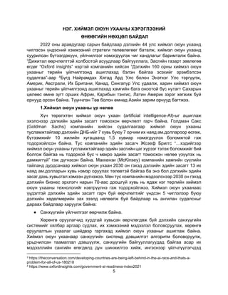 5
НЭГ. ХИЙМЭЛ ОЮУН УХААНЫ ХЭРЭГЛЭЭНИЙ
ӨНӨӨГИЙН НӨХЦӨЛ БАЙДАЛ
2022 оны аравдугаар сарын байдлаар дэлхийн 44 улс хиймэл оюун ухаанд
чиглэсэн үндэсний хэмжээний стратеги төлөвлөгөөг баталж, хиймэл оюун ухаанд
суурилсан бүтээгдэхүүн, үйлчилгээг нэмэгдүүлэх чиг хандлагыг баримталж байна.
3Дижитал өөрчлөлттэй холбоотой асуудлаар байгууллага, Засгийн газарт зөвлөгөө
өгдөг “Oxford insights” нэртэй компанийн хийсэн “Дэлхийн 160 орны хиймэл оюун
ухааныг төрийн үйлчилгээнд ашиглахад бэлэн байгаа эсэхийг эрэмбэлсэн
судалгаа”-аар 4Бүгд Найрамдах Хятад Ард Улс болон Энэтхэг Улс тэргүүлж,
Америк, Австрали, Их Британи, Канад, Сингапур Улс удаалж, харин хиймэл оюун
ухааныг төрийн үйлчилгээнд ашиглахад хамгийн бага оноотой бүс нутагт Сахарын
цөлөөс өмнө зүгт орших Африк, Карибын тэнгис, Латин Америк зэрэг хөгжиж буй
орнууд орсон байна. Түүнчлэн Төв болон өмнөд Азийн зарим орнууд багтжээ.
1.Хиймэл оюун ухааны үр нөлөө
Хүн төрөлхтөн хиймэл оюун ухаан (artificial intelligence-AI)-ыг ашиглаж
эхэлснээр дэлхийн эдийн засагт томоохон өөрчлөлт гарч байна. Голдман Сакс
(Goldman Sachs) компанийн хийсэн судалгаагаар хиймэл оюун ухааны
тусламжтайгаар дэлхийн ДНБ-ийг 7 хувь буюу 7 орчим их наяд ам.доллароор өсгөж,
бүтээмжийг 10 жилийн хугацаанд 1.5 хувиар нэмэгдүүлэх боломжтой гэж
тодорхойлсон байна. Тус компанийн эдийн засагч Жозеф Бриггс “…хэдийгээр
хиймэл оюун ухааны тусламжтайгаар эдийн засгийн цаг хүрээг тэлэх боломжийг бий
болгож байгаа нь тодорхой бус ч макро эдийн засагт томоохон нөлөө үзүүлэх нь
дамжиггүй” гэж дүгнэсэн байна. Маккензи (McKinsey) компанийн хамгийн сүүлийн
тайланд дурдсанаар хиймэл оюун ухаан 2030 он гэхэд дэлхийн эдийн засагт 13 их
наяд ам.долларын хувь нэмэр оруулах төлөвтэй байгаа ба энэ бол дэлхийн эдийн
засаг дахь хувьсгал хэмээн дүгнэжээ. Мөн тус компанийн мэдээлснээр 2030 он гэхэд
дэлхийн бизнес эрхлэгч нарын 70-аас доошгүй хувь нь ядаж нэг төрлийн хиймэл
оюун ухааны технологийг нэвтрүүлнэ гэж тодорхойлжээ. Хиймэл оюун ухаанаас
үүдэлтэй дэлхийн эдийн засагт гарч буй өөрчлөлтийг үндсэн 5 чиглэлээр буюу
дэлхийн хөдөлмөрийн зах зээлд нөлөөлж буй байдлаар нь ангилан судалсныг
дараах байдлаар харуулж байна:
● Санхүүгийн үйлчилгээг өөрчилж байна.
Хөрөнгө оруулагчид хурдтай хувьсан өөрчлөгдөж буй дэлхийн санхүүгийн
системийг хялбар аргаар судлах, их хэмжээний мэдээлэл боловсруулах, хөрөнгө
оруулалтын ухаалаг шийдвэр гаргахад хиймэл оюун ухааныг ашиглаж байна.
Хиймэл оюун ухаанаар санхүүгийн системд дэвшилтэт алгоритм боловсруулж,
урьдчилсан таамаглал дэвшүүлж, санхүүгийн байгууллагуудад байгаа асар их
мэдээллийн сангийн өгөгдөлд дүн шинжилгээ хийж, ингэснээр үйлчлүүлэгчдэд
3 https://theconversation.com/developing-countries-are-being-left-behind-in-the-ai-race-and-thats-a-
problem-for-all-of-us-180218
4 https://www.oxfordinsights.com/government-ai-readiness-index2021
 